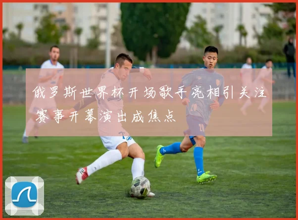 俄罗斯世界杯开场歌手亮相引关注 赛事开幕演出成焦点