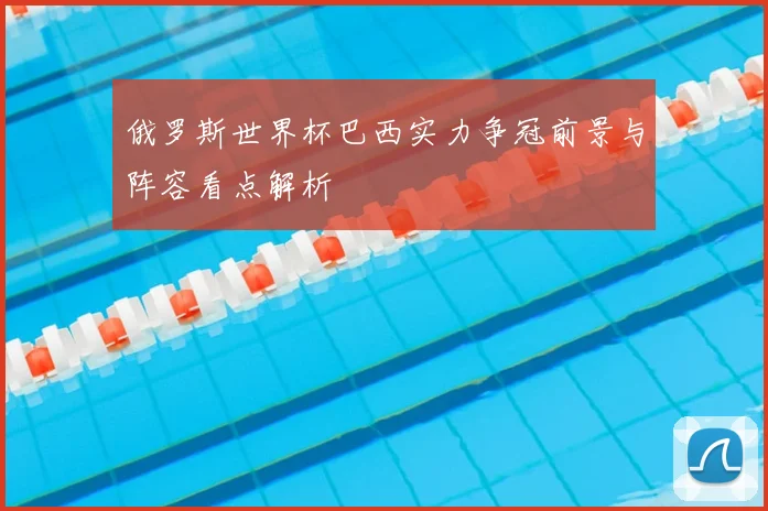 俄罗斯世界杯巴西实力争冠前景与阵容看点解析