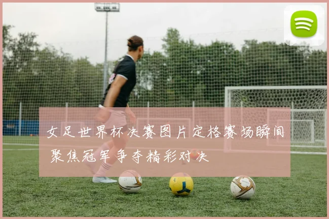 女足世界杯决赛图片定格赛场瞬间 聚焦冠军争夺精彩对决