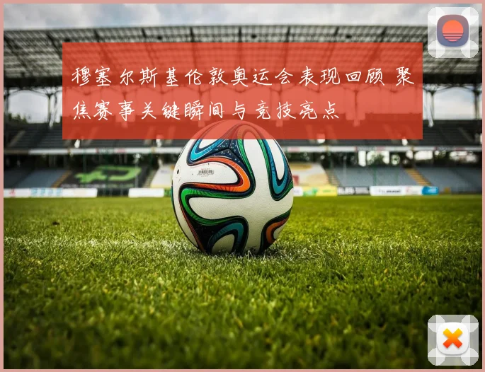 穆塞尔斯基伦敦奥运会表现回顾 聚焦赛事关键瞬间与竞技亮点