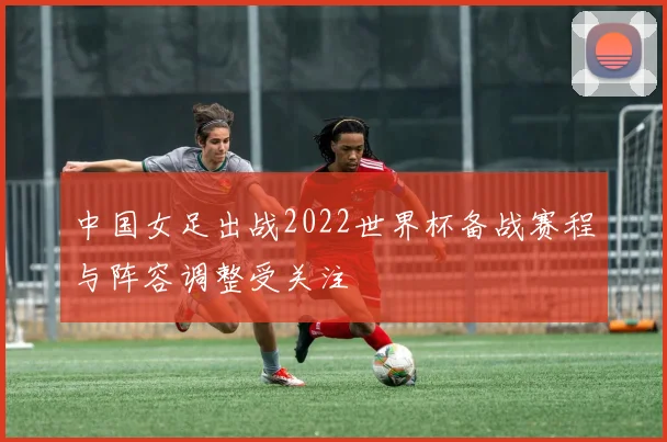 中国女足出战2022世界杯备战赛程与阵容调整受关注