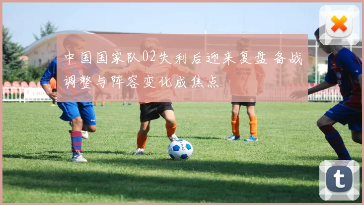 中国国家队02失利后迎来复盘 备战调整与阵容变化成焦点