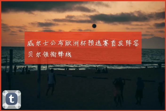 威尔士公布欧洲杯预选赛首发阵容贝尔领衔锋线