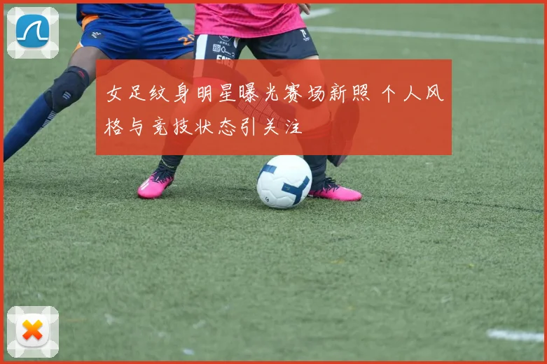 女足纹身明星曝光赛场新照 个人风格与竞技状态引关注