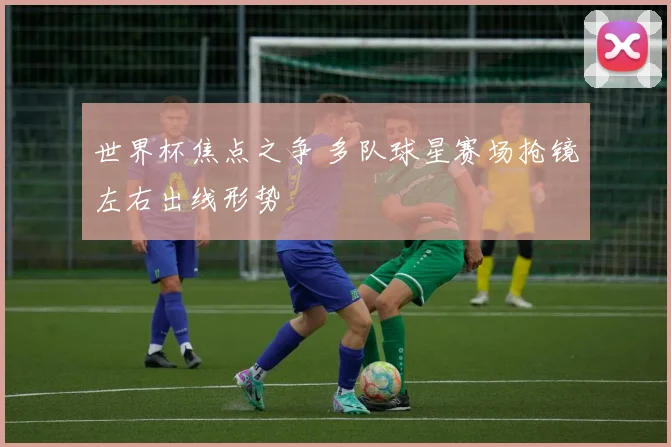 世界杯焦点之争 多队球星赛场抢镜左右出线形势