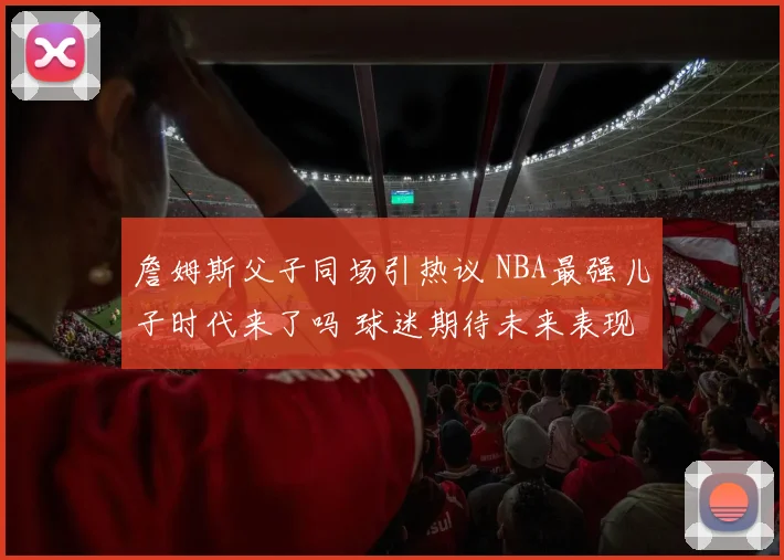 詹姆斯父子同场引热议 NBA最强儿子时代来了吗 球迷期待未来表现