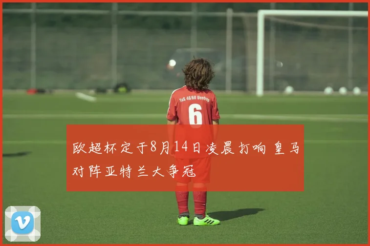 欧超杯定于8月14日凌晨打响 皇马对阵亚特兰大争冠