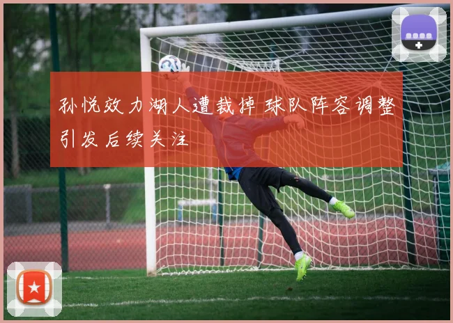 孙悦效力湖人遭裁掉 球队阵容调整引发后续关注
