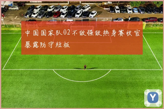 中国国家队02不敌强敌热身赛收官暴露防守短板