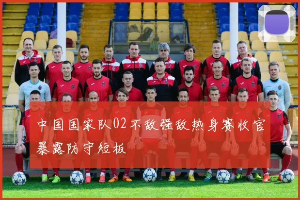 中国国家队02不敌强敌热身赛收官暴露防守短板