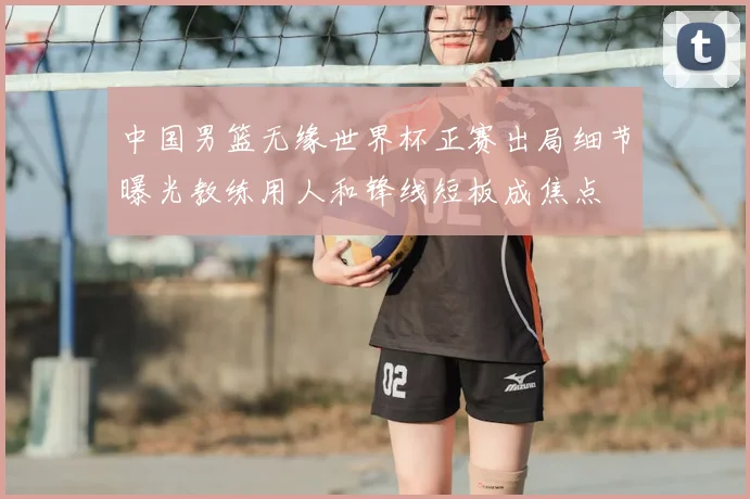 中国男篮无缘世界杯正赛出局细节曝光教练用人和锋线短板成焦点