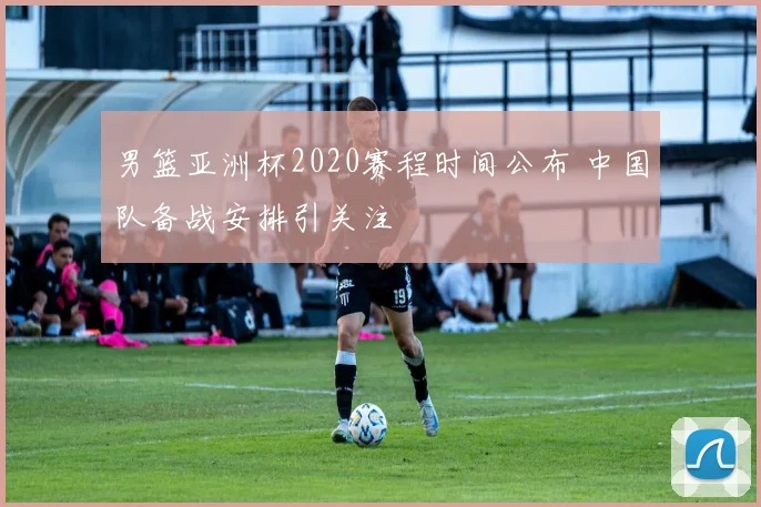 男篮亚洲杯2020赛程时间公布 中国队备战安排引关注