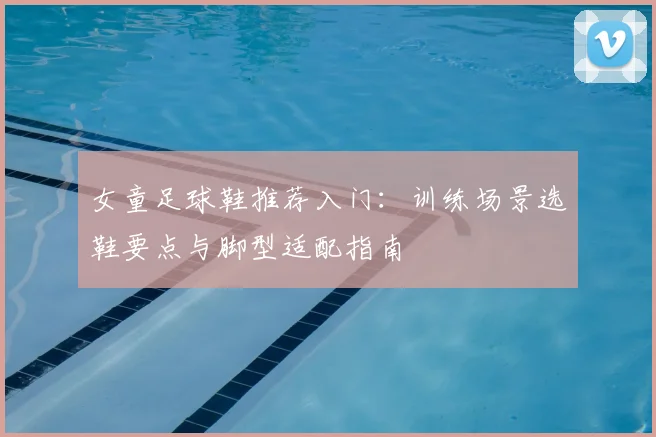 女童足球鞋推荐入门：训练场景选鞋要点与脚型适配指南