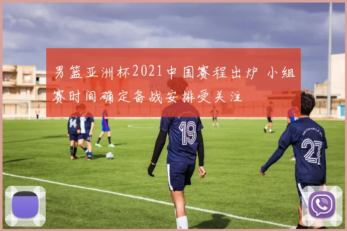 男篮亚洲杯2021中国赛程出炉 小组赛时间确定备战安排受关注