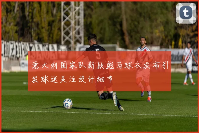 意大利国家队新款彪马球衣发布引发球迷关注设计细节