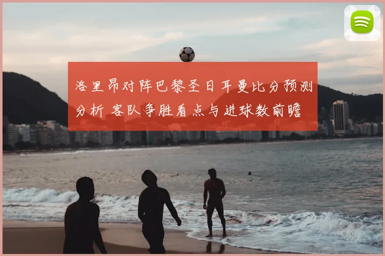 洛里昂对阵巴黎圣日耳曼比分预测分析 客队争胜看点与进球数前瞻