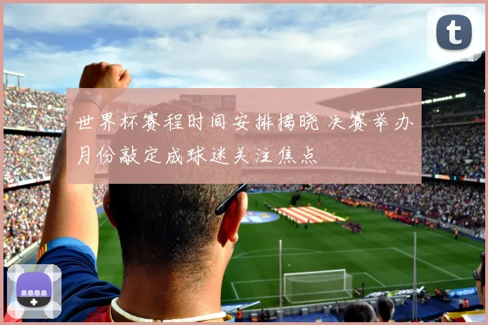 世界杯赛程时间安排揭晓 决赛举办月份敲定成球迷关注焦点