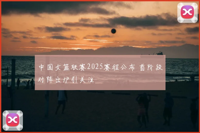 中国女篮联赛2025赛程公布 首阶段对阵出炉引关注