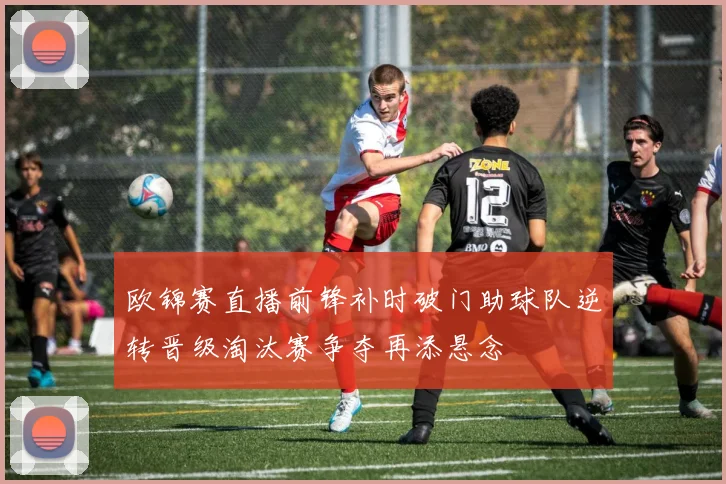 欧锦赛直播前锋补时破门助球队逆转晋级淘汰赛争夺再添悬念