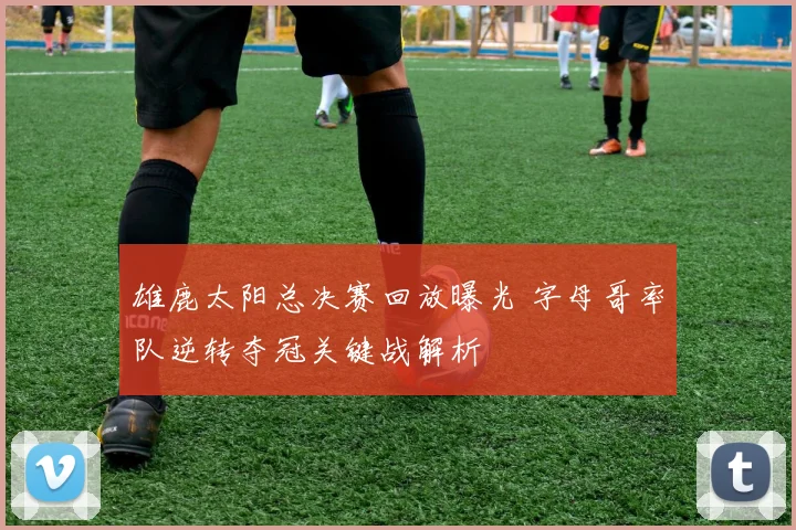 雄鹿太阳总决赛回放曝光 字母哥率队逆转夺冠关键战解析