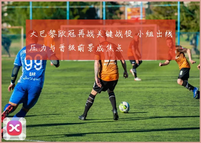 大巴黎欧冠再战关键战役 小组出线压力与晋级前景成焦点