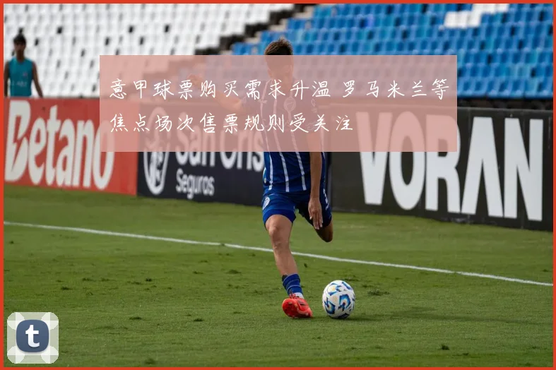 意甲球票购买需求升温 罗马米兰等焦点场次售票规则受关注