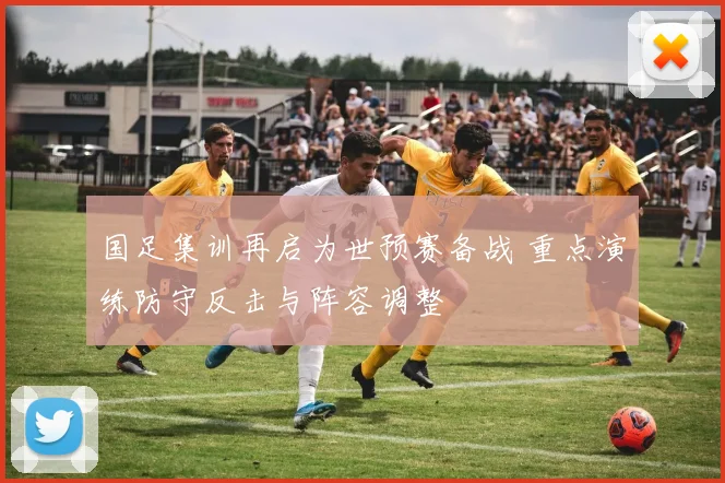 国足集训再启为世预赛备战 重点演练防守反击与阵容调整
