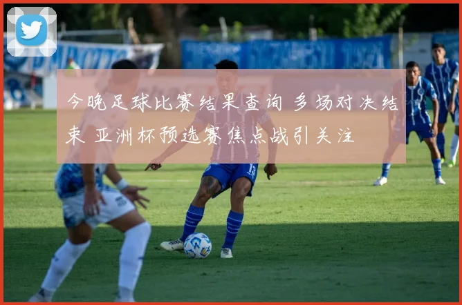 今晚足球比赛结果查询 多场对决结束 亚洲杯预选赛焦点战引关注