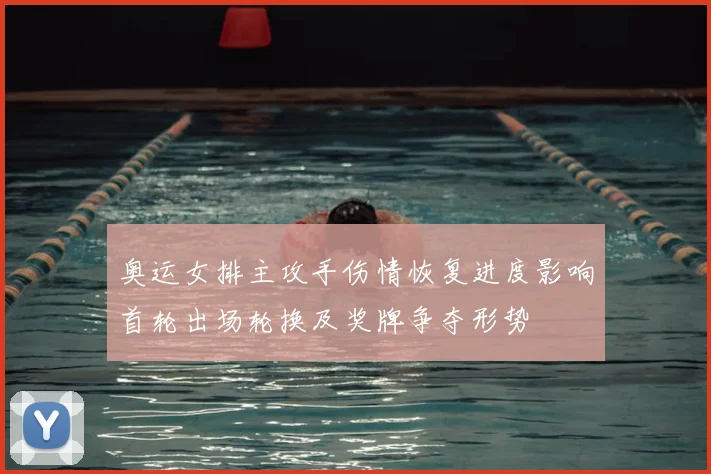 奥运女排主攻手伤情恢复进度影响首轮出场轮换及奖牌争夺形势