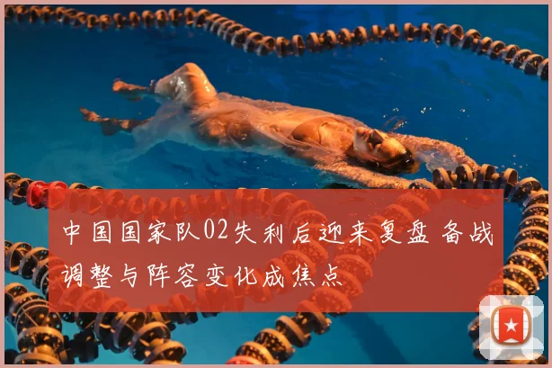 中国国家队02失利后迎来复盘 备战调整与阵容变化成焦点