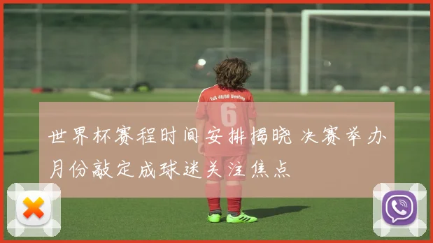世界杯赛程时间安排揭晓 决赛举办月份敲定成球迷关注焦点