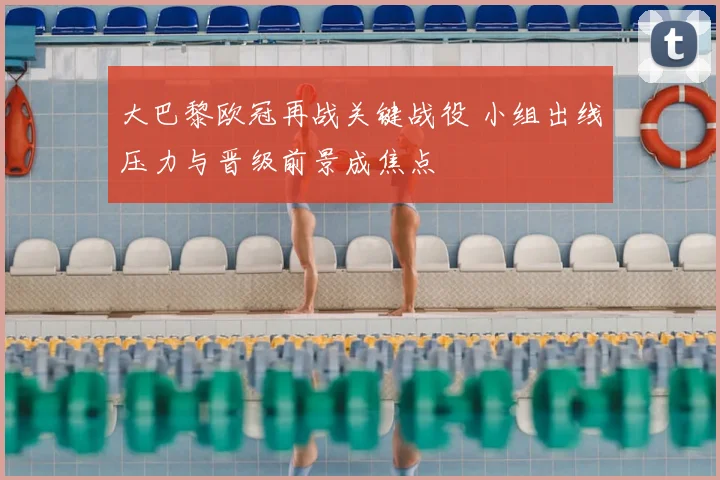 大巴黎欧冠再战关键战役 小组出线压力与晋级前景成焦点