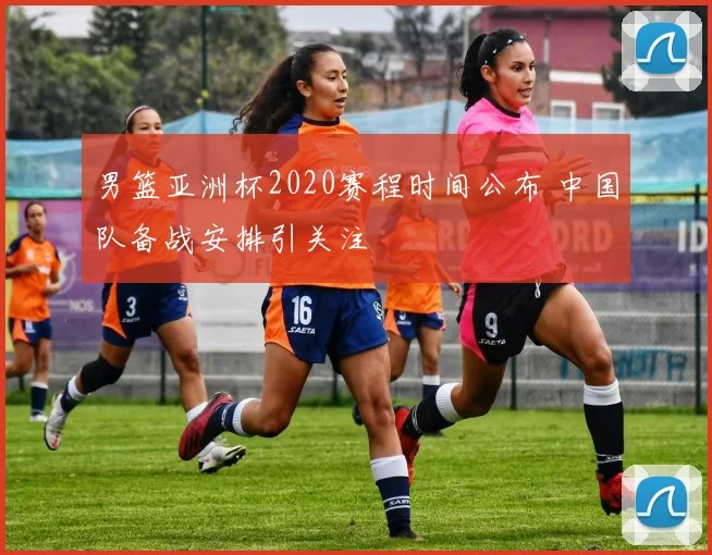 男篮亚洲杯2020赛程时间公布 中国队备战安排引关注