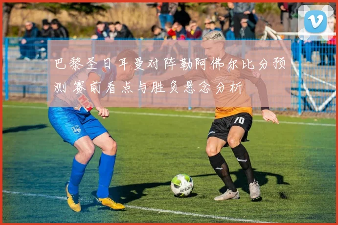 巴黎圣日耳曼对阵勒阿佛尔比分预测 赛前看点与胜负悬念分析