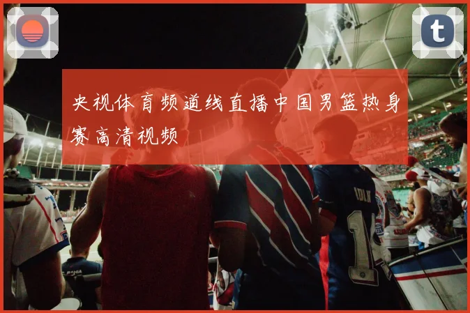 央视体育频道线直播中国男篮热身赛高清视频