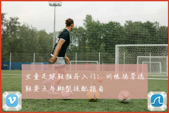 女童足球鞋推荐入门：训练场景选鞋要点与脚型适配指南