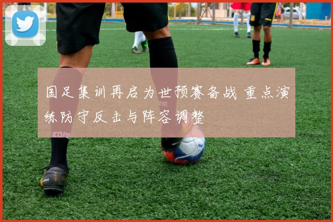 国足集训再启为世预赛备战 重点演练防守反击与阵容调整