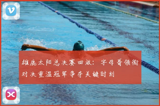 雄鹿太阳总决赛回放：字母哥领衔对决重温冠军争夺关键时刻