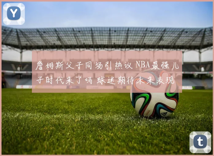 詹姆斯父子同场引热议 NBA最强儿子时代来了吗 球迷期待未来表现