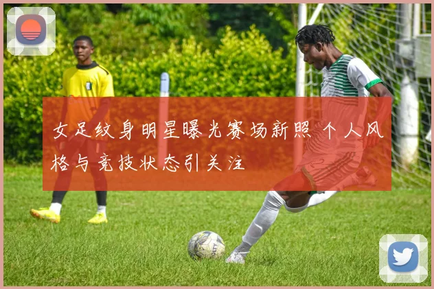 女足纹身明星曝光赛场新照 个人风格与竞技状态引关注