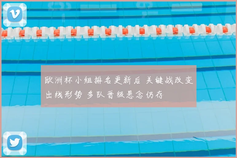 欧洲杯小组排名更新后 关键战改变出线形势 多队晋级悬念仍存