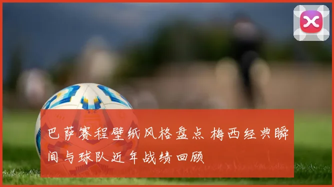 巴萨赛程壁纸风格盘点 梅西经典瞬间与球队近年战绩回顾