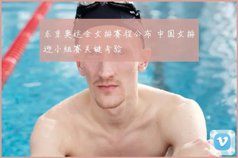 东京奥运会女排赛程公布 中国女排迎小组赛关键考验