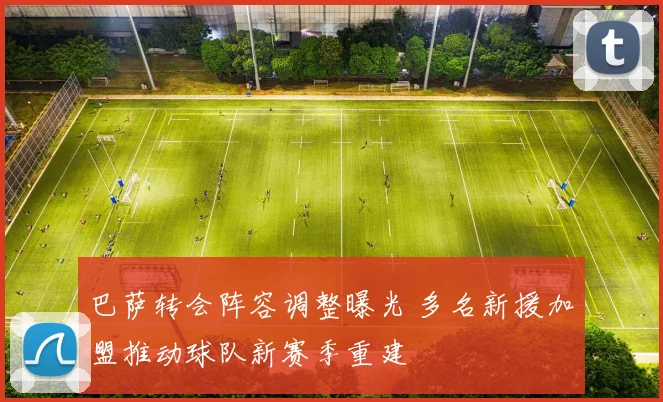 巴萨转会阵容调整曝光 多名新援加盟推动球队新赛季重建